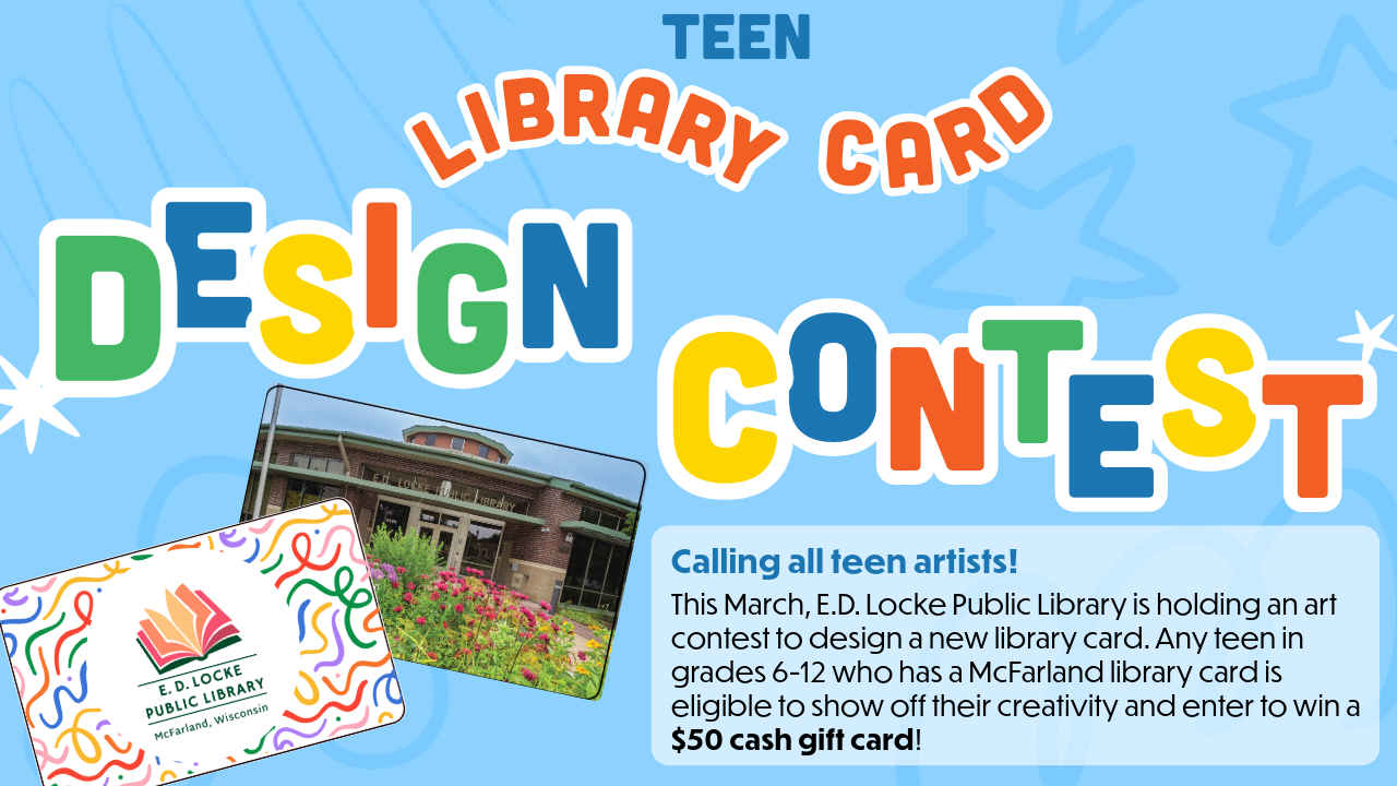 Teen Library Card Design Contest Flier: "Calling all teen artists! This March, E.D. Locke Public Library is holding an art contest to design a new library card. Any teen in grades 6-12 who has a McFarland library card is eligible to show off their creativity and enter to win a $50 cash gift card!" March 1st - April 4th