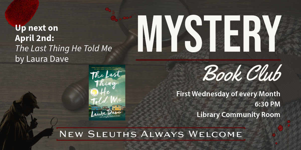 Mystery Book Club. First Wednesday of every Month, 6:30 PM, Library Community Room. Up next on April 2nd: The Last Thing He Told Me by Laura Dave. New Sleuths Always Welcome.